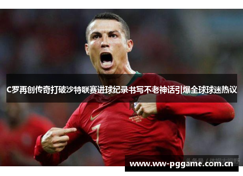 C罗再创传奇打破沙特联赛进球纪录书写不老神话引爆全球球迷热议 C罗再创传奇打破沙特联赛进球纪录书写不老神话引爆全球球迷热议